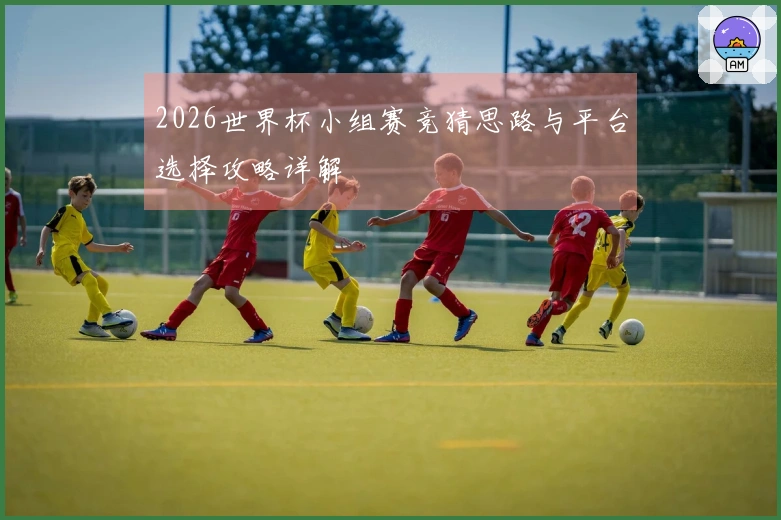 2026世界杯小组赛竞猜思路与平台选择攻略详解